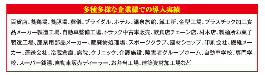 百貨店、養鶏場、養豚場、葬儀、ブライダル、ホテル、温泉旅館、鉄工所、金型工場など多種多様な導入実績
